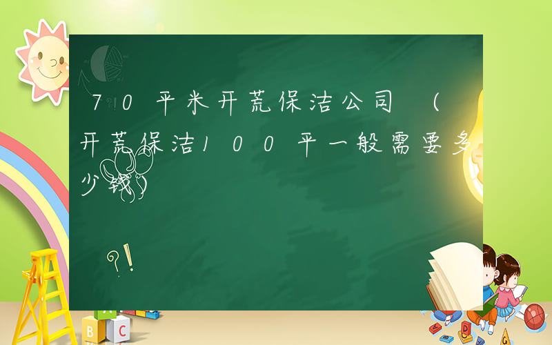 70平米开荒保洁公司 (开荒保洁100平一般需要多少钱)